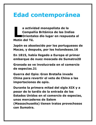 Edad contemporánea 
a actividad monopolista de la Compañía Británica de las Indias Orientales dio lugar en respuesta al Motín del Té. 
Japón es abastecido por los portugueses de Macao, y después, por los holandeses.16 
En 1815, había llegado a Europa el primer embarque de nuez moscada de Sumatra20 
Granada se ve involucrada en el comercio de especias.21 
Guerra del Opio: Gran Bretaña invade China para revertir el veto de China a las importaciones de opio. 
Durante la primera mitad del siglo XIX y a pesar de lo tardío de la entrada de los Estados Unidos en el comercio de especias, unos mercaderes de Salem (Massachusetts) tienen tratos provechosos con Sumatra. 
L  