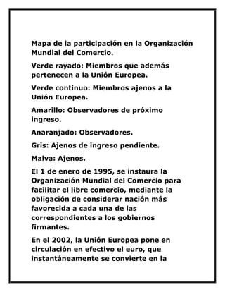 Mapa de la participación en la Organización Mundial del Comercio. 
Verde rayado: Miembros que además pertenecen a la Unión Europea. 
Verde continuo: Miembros ajenos a la Unión Europea. 
Amarillo: Observadores de próximo ingreso. 
Anaranjado: Observadores. 
Gris: Ajenos de ingreso pendiente. 
Malva: Ajenos. 
El 1 de enero de 1995, se instaura la Organización Mundial del Comercio para facilitar el libre comercio, mediante la obligación de considerar nación más favorecida a cada una de las correspondientes a los gobiernos firmantes. 
En el 2002, la Unión Europea pone en circulación en efectivo el euro, que instantáneamente se convierte en la  