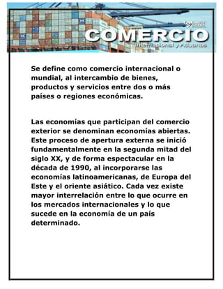 Se define como comercio internacional o mundial, al intercambio de bienes, productos y servicios entre dos o más países o regiones económicas. 
Las economías que participan del comercio exterior se denominan economías abiertas. Este proceso de apertura externa se inició fundamentalmente en la segunda mitad del siglo XX, y de forma espectacular en la década de 1990, al incorporarse las economías latinoamericanas, de Europa del Este y el oriente asiático. Cada vez existe mayor interrelación entre lo que ocurre en los mercados internacionales y lo que sucede en la economía de un país determinado. 
 