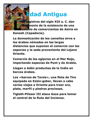 Edad Antigua 
os registros del siglo XIX a. C. dan testimonio de la existencia de una colonia de comerciantes de Asiria en Kanesh (Capadocia). 
La domesticación de los camellos sirve a los árabes nómadas en las largas distancias que suponen el comercio con las especias y la seda proveniente del Lejano Oriente. 
Comercio de los egipcios en el Mar Rojo, importando especias de Punt y de Arabia. 
Llegan a Adén productos de la India en barcos árabes. 
Los «barcos de Tarsis», una flota de Tiro equipada en Ezión-geber, llevan a cabo varios viajes a Oriente para traer oro, plata, marfil y piedras preciosas. 
Tiglath-Pileser III ataca Gaza para tomar el control de la Ruta del Incienso. 
L  