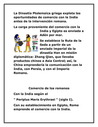 La Dinastía Ptolemaica griega explota las oportunidades de comercio con la India antes de la intervención romana. 
La carga proveniente del comercio con la India y Egipto es enviada a Adén por mar. 
Se establece la Ruta de la Seda a partir de un enviado imperial de la dinastía Han en misión diplomática: Zhang Qian, que llevaba productos chinos a Asia Central; así, la China emprendería la comunicación con la India, con Persia, y con el Imperio Romano. 
Comercio de los romanos 
Con la India según el 
" Periplus Maris Erythraei " (siglo I). 
Con su establecimiento en Egipto, Roma emprende el comercio con la India.  