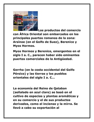 Los productos del comercio con África Oriental son embarcados en los principales puertos romanos de la zona: Arsínoe (en el Golfo de Suez), Berenice y Myos Hormos. 
Myos Hormos y Berenice, emergentes en el siglo I a. C., parecen haber sido eminentes puertos comerciales de la Antigüedad. 
Gerrha (en la costa occidental del Golfo Pérsico) y las tierras y los pueblos orientales del siglo I a. C... 
La economía del Reino de Qataban (señalado en azul claro) se basó en el cultivo de especias y plantas aromáticas y en su comercio y el de sus productos derivados, como el incienso y la mirra. Se llevó a cabo su exportación al  