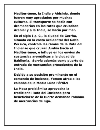 Mediterráneo, la India y Abisinia, donde fueron muy apreciados por muchas culturas. El transporte se hacía con dromedarios en las rutas que cruzaban Arabia; y a la India, se hacía por mar. 
En el siglo I a. C., la ciudad de Gerrha, situada en la costa occidental del Golfo Pérsico, controla las ramas de la Ruta del Incienso que cruzan Arabia hacia el Mediterráneo, e influye en los envíos de sustancias aromáticas a la ciudad de Babilonia. Servía además como puerto de entrada de mercancías procedentes de la India. 
Debido a su posición prominente en el comercio de incienso, Yemen atrae a los colonos de la Media Luna Fértil.9 
La Meca preislámica aprovecha la tradicional Ruta del Incienso para beneficiarse de la fuerte demanda romana de mercancías de lujo. 
 