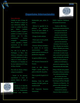 Organismo Internacionales 
Banco Mundial 
Fundado en 1944, el Grupo del Banco Mundial se compone de cinco instituciones afiliadas. Su misión es combatir la pobreza para obtener resultados duraderos y ayudar a la gente a ayudarse a sí misma y al medio ambiente que la rodea, suministrando recursos, entregando conocimientos, creando capacidad y forjando asociaciones en los sectores públicos y privado. 
Con sede en la ciudad de Washington, el Banco tiene oficinas en 100 países, y cuenta con 8.168 empleados en la sede y 2.545 en el exterior. James D. Wolfensohn es el Presidente de las cinco instituciones del Grupo del Banco Mundial. 
Para todos sus clientes, el Banco subraya la necesidad de: 
· Invertir en las personas, especialmente a través de servicios básicos de salud y educación 
· Concentrarse en el desarrollo social, la inclusión, la gestión de gobierno y el fortalecimiento institucional como elementos fundamentales para reducir la pobreza 
· Reforzar la capacidad de los gobiernos de suministrar servicios de buena calidad, en forma eficiente y transparente 
· Proteger el medio ambiente 
· Prestar apoyo al sector privado y alentar su desarrollo 
· Promover reformas orientadas a la creación de un entorno macroeconómico estable, propicio para las inversiones y la planificación a largo plazo 
Las agencias afiliadas son tres: 
AIF: Asociación Internacional de Fomento. 
Creada en 1960. Objetivo. Dirigido a prestar ayuda a los países en desarrollo más pobres. 
Tiene un periodo de gracia de 10 años. 
Miembros: Todos los países miembros del BIRF pueden ser miembro de AIF. 
CFI: Corporación Financiera Internacional. 
OMIGI: Organismo Multilateral de Garantía de Inversiones. 
Creada en 1988. Objeto: Fomentar las inversiones directas en los países en desarrollo atenuando las barreras de carácter no comercial que obstaculizan dicha inversión. Asesora a los Gobiernos para promover las inversiones extranjeras. Al 31 de mayo de 1995, 128 países eran miembro. El Banco Mundial, pone énfasis en las reformas económicas estructurales. La razón, es que están convencidos que la piedra angular del desarrollo sostenible y reducción de la pobreza, es redefinir el rol del Estado y promover la competencia y los mecanismos de mercado. 
El Banco Mundial está ayudando a los países a reforzar y mantener las condiciones fundamentales que necesitan para atraer inversiones privadas y retenerlas. Con el apoyo del Banco Mundial - financiero y no financiero - los gobiernos están reformando sus economías en general y fortaleciendo los sistemas bancarios. Están invirtiendo en  