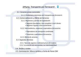 3ªParte. Transporte por ferrocarril
3.1. Características esenciales
3.1.1. Problemas y amenazas del transporte por ferrocarril.
3.2. Comercialización y Oferta de Servicios
3.2.1. Regímenes y formas de explotación.
Régimen facultativo, tren completo o tren cliente.
Régimen regular o tren multicliente.
3.2.2. Intermediarios, empresas y operadores ferroviarios.
Operadores de transporte combinado.
Empresas y operadores ferroviarios.
3.2.2. Intermediarios, empresas y operadores ferroviarios.
3.2.3. Oferta de servicios.
3.3. Aspectos técnicos
3.3.1. Tipos de vagones e infraestructura ferroviaria.
3.3.2. La estación de mercancías y su intermodalidad.
3.4. Tarifas y costes
3.5. Contratación: Marco Jurídico y Carta de Porte CIM
 