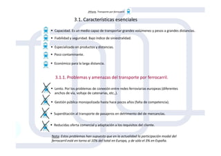 3ªParte. Transporte por ferrocarril
3.1. Características esenciales
3.1.1. Problemas y amenazas del transporte por ferrocarril.
Capacidad. Es un medio capaz de transportar grandes volúmenes y pesos a grandes distancias.
Fiabilidad y seguridad. Bajo índice de siniestralidad.
Especializado en productos y distancias.
Poco contaminante.
Económico para la larga distancia.
3.1.1. Problemas y amenazas del transporte por ferrocarril.
Lento. Por los problemas de conexión entre redes ferroviarias europeas (diferentes
anchos de vía, voltaje de catenarias, etc.,).
Gestión pública monopolizada hasta hace pocos años (falta de competencia).
Superditación al transporte de pasajeros en detrimento del de mercancías.
Reducidas oferta comercial y adaptación a los requisitos del cliente.
Nota: Estos problemas han supuesto que en la actualidad la participación modal del
ferrocarril esté en torno al 10% del total en Europa, y de sólo el 3% en España.
 