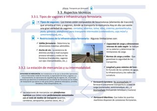 3ªParte. Transporte por ferrocarril
3.3. Aspectos técnicos
3.3.1. Tipos de vagones e infraestructura ferroviaria.
Tipos de vagones.- Los trenes están compuestos de locomotoras (elemento de tracción)
que arrastra el tren, y vagones, donde se transporta la mercancía.Hoy en día casi existe
una gran variedad de vagones: cerrados, abiertos, tolva, silos, cisterna, portavehículos,
jaula, góndola, plataforma para transporte intermodal (contenedores, caja móvil y
semirremolque), etc.,
Restricciones de la infraestructura ferroviaria.- Algunas limitaciones son:
Gálibo ferroviario.- Determina las
dimensiones máximas admisibles.
Ancho de vía.- La existencia de
distintos anchos a nivel europeo
provoca retrasos y costes en las
Capacidad de carga y dimensiones
internas de cada vagón. Se indican
en su exterior y determinan las
limitaciones de carga.
Normas de carga y estiba.- Que
3.3.2. La estación de mercancías y su intermodalidad.
provoca retrasos y costes en las
fronteras (transbordos, vagones
con ejes intercambiables, etc.,).
Normas de carga y estiba.- Que
garantizan la seguridad de los
transportes.
Longitud y peso máximo del tren.-
En función de los cambios de aguja,
la infraestructura y los radios de
curvatura.
Las estaciones de mercancías son plataformas
logísticas que deben estar perfectamente comunicadas
con el resto de medios de transporte (puertos,
carreteras, aeropuertos, puertos secos, etc.,).
Ferrocarril-Carretera. No acompañado (el
ferrocarril únicamente transporta la unidad de
carga (contenedor, semirremolque, etc.,, y
Acompañado (incluyendo remolque y tractora)
Ferrocarril-Marítimo. Casi todos los puertos
marítimos disponen de conexiones ferroviarias.
 