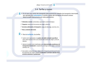 3ªParte. Transporte por ferrocarril
3.4. Tarifas y costes
En el caso más común de transporte internacional de unidades de transporte intermodal,
por ejemplo, de contenedores, la tarifa y costes del transporte ferroviario vienen
determinados básicamente por estos parámetros:
Elemento a enviar: contenedor, caja móvil o semirremolque.
Trayecto: estaciones ferroviarias de origen y destino.
Servicios adicionales al transporte: carga y/o descarga, acarreos, etc.,
Peso y volumen del envío.
Para la tarifación, las tarifas:
Suelen venir expresadas en cuadros de doble entrada («parrilla»)
para cada trayecto entre una estación ferroviaria de origen y otra de
destino.
Además también están habilitadas para determinadas condiciones de
transporte/contratación: aceptación y entrega (sobre vagón, terminal,
camión), etc.,.
Esta tarifa o cotización base refleja sólo el trayecto por ferrocarril entre
las estaciones de origen y destino pudiéndose contratar además otros
servicios anteriores o posteriores.
 