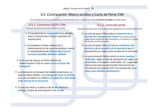 3ªParte. Transporte por ferrocarril
El transportista es responsable de la pérdida,
avería o demora (se incluyen supuestos de
exoneración).
3.5. Contratación: Marco Jurídico y Carta de Porte CIM
3.5.1. Convenio COTIF-CIM. 3.5.2. Carta de porte.
En la contratación del transporte internacional habrá que tener en cuenta ante todo el Incoterm acordado por ambas partes:
Aspectos prácticos del convenio a tener en cuenta: Siempre se formaliza una carta de porte CIM, establecida en el Convenio COTIF-CIM:
La carta de porte CIM prueba la existencia de un
contrato de transporte ferroviario (en caso de ausencia,
irregularidad o pérdida de dicho documento, ni la existencia ni validez
del contrato se verán afectadas)
La carta de porte CIM da fé de las condiciones del
contrato y de la recepción de la mercancía por el
transportista en origen (salvo prueba de lo contrario).
La carta de porte CIM se emite en varios modelos
Se establece el límite máximo de la
indemnización en los casos de pérdida o avería
en aproximadamente 20euros/Kg bruto de
mercancía perdida, faltante o dañada.
La reclamación al transportista deberá presentarse, en
caso de daños visibles, a la entrega del envío en destino,
y en caso de daños no visibles en el plazo de 7 días desde
el de entrega de la mercancía.
En el caso de retraso, el límite máximo de
indemnización se fija en cuatro veces el precio del
transporte.
En caso de retraso, el plazo es de 60 días desde la
entrega. El plazo de prescripción es de un año.
La carta de porte CIM se emite en varios modelos
unificados, según el tipo de transporte (en vagón, en
contenedor y transporte multimodal, etc.,) siguiendo
indicaciones técnicas del Comité Internacional de
Transportes Ferroviarios (CIT). Se compone de cinco
hojas, para distintos destinatarios.
 