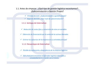 1.1. Antes de empezar…¿Qué tipo de gestión logística necesitamos?.
¿Subcontratación o Gestión Propia?
1.1.1. Ventajas de Externalizar.
Primera decisión. ¿Subcontratación o gestión propia?
Segunda decisión. ¿Qué nivel de subcontratación?
Reducción de costes fijos y conversión de estos en variables
Obtención de financiación por la venta de los activos liberados
1.1.2. Desventajas de Externalizar.
Obtención de financiación por la venta de los activos liberados
Centrar los esfuerzos de la empresa en su actividad principal
Pérdida de autonomía y dependencia de la empresa logística
Dificultad para encontrar el operador logístico adecuado y
complejidad de la relación con el mismo
 