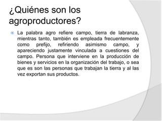 ¿Quiénes son los
agroproductores?
 La palabra agro refiere campo, tierra de labranza,
mientras tanto, también es empleada frecuentemente
como prefijo, refiriendo asimismo campo, y
apareciendo justamente vinculada a cuestiones del
campo. Persona que interviene en la producción de
bienes y servicios en la organización del trabajo, o sea
que es son las personas que trabajan la tierra y al las
vez exportan sus productos.
 