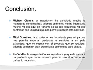 Conclusión.
 Michael Cianca: la importación ha cambiado mucho la
manera de comercializar, además este tema me ha interesado
mucho, ya que aquí en Panamá se da con frecuencia, ya que
contamos con un canal que nos permite realizar esta actividad.
 Mitzi González: la exportación es importante para mi ya que
nos permite exportar productos o servicios a un país
extranjero, que no cuenta con el producto que se requiere,
además se dan un gran crecimiento económico para el país.
 Lis Valdés: la reexportación, es importante ya que da salida a
un producto que no se requiere para su uso sino que otros
países lo necesitan.
 