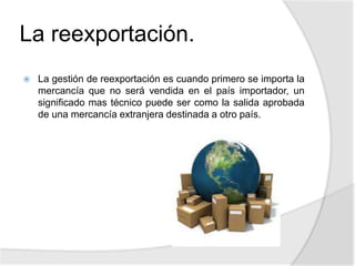 La reexportación.
 La gestión de reexportación es cuando primero se importa la
mercancía que no será vendida en el país importador, un
significado mas técnico puede ser como la salida aprobada
de una mercancía extranjera destinada a otro país.
 