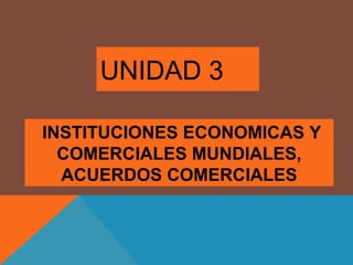 INSTITUCIONES ECONOMICAS Y
COMERCIALES MUNDIALES,
ACUERDOS COMERCIALES
UNIDAD 3
 