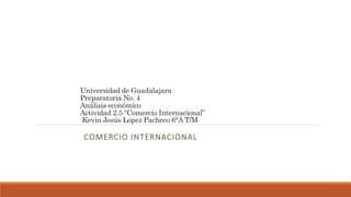 Universidad de Guadalajara
Preparatoria No. 4
Análisis económico
Actividad 2.5 “Comercio Internacional”
Kevin Jesús Lopez Pacheco 6°A T/M
COMERCIO INTERNACIONAL
 