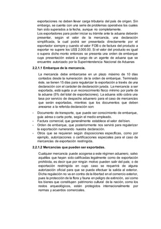 exportaciones no deben llevar carga tributaria del país de origen. Sin
embargo, se cuenta con una serie de problemas operativos los cuales
han sido superados a la fecha, aunque no completamente.
Los exportadores para poder iniciar su trámite ante la aduana deberán
presentar, según el valor de la mercancía, una declaración
simplificada, la cual podrá ser presentada directamente por el
exportador siempre y cuando el valor FOB o de factura del producto a
exportar no supere los US$ 2,000.00. Si el valor del producto es igual
o supera dicho monto entonces se presenta una orden de embarque
cuya presentación estará a cargo de un agente de aduana que se
encuentre autorizado por la Superintendencia Nacional de Aduanas
2.2.1.1 Embarque de la mercancía.
La mercancía debe embarcarse en un plazo máximo de 10 días
contados desde la numeración de la orden de embarque. Terminado
éste, se tienen 15 días para regularizar la exportación a través de una
declaración con el carácter de declaración jurada. La mercancía a ser
exportada, está sujeta a un reconocimiento físico mínimo por parte de
la aduana (5% del total de exportaciones). La aduana sólo cobra una
tasa por servicio de despacho aduanero para el caso de mercancías
que serán exportadas, mientras que los documentos que deben
anexarse a la referida declaración son:
- Documento de transporte, que puede ser conocimiento de embarque,
guía aérea o carta porte, según el medio empleado.
- Factura comercial, que generalmente establece el valor del bien.
- Orden de embarque, que posteriormente nos servirá para regularizar
la exportación numerando nuestra declaración.
- Otros que se requieran según disposiciones específicas, como por
ejemplo, autorizaciones o certificaciones especiales para el caso de
mercancías de exportación restringida.
2.2.1.2 Mercancías que pueden ser exportadas.
Cualquier mercancía puede acogerse a este régimen aduanero, salvo
aquéllas que hayan sido calificadas legalmente como de exportación
prohibida, es decir que por ningún motivo pueden salir del país; o de
exportación restringida en cuyo caso se requerirá de alguna
autorización oficial para que se pueda efectuar la salida al exterior.
Dicha regulación no va en contra de la libertad en el comercio exterior,
pues la protección de la flora y fauna en peligro de extinción, así como
los bienes que constituyen patrimonio cultural de la nación, como los
restos arqueológicos, están protegidos internacionalmente por
normas y acuerdos comerciales.
 