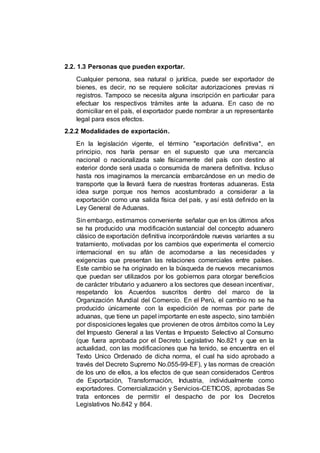2.2. 1.3 Personas que pueden exportar.
Cualquier persona, sea natural o jurídica, puede ser exportador de
bienes, es decir, no se requiere solicitar autorizaciones previas ni
registros. Tampoco se necesita alguna inscripción en particular para
efectuar los respectivos trámites ante la aduana. En caso de no
domiciliar en el país, el exportador puede nombrar a un representante
legal para esos efectos.
2.2.2 Modalidades de exportación.
En la legislación vigente, el término "exportación definitiva", en
principio, nos haría pensar en el supuesto que una mercancía
nacional o nacionalizada sale físicamente del país con destino al
exterior donde será usada o consumida de manera definitiva. Incluso
hasta nos imaginamos la mercancía embarcándose en un medio de
transporte que la llevará fuera de nuestras fronteras aduaneras. Esta
idea surge porque nos hemos acostumbrado a considerar a la
exportación como una salida física del país, y así está definido en la
Ley General de Aduanas.
Sin embargo, estimamos conveniente señalar que en los últimos años
se ha producido una modificación sustancial del concepto aduanero
clásico de exportación definitiva incorporándole nuevas variantes a su
tratamiento, motivadas por los cambios que experimenta el comercio
internacional en su afán de acomodarse a las necesidades y
exigencias que presentan las relaciones comerciales entre países.
Este cambio se ha originado en la búsqueda de nuevos mecanismos
que puedan ser utilizados por los gobiernos para otorgar beneficios
de carácter tributario y aduanero a los sectores que desean incentivar,
respetando los Acuerdos suscritos dentro del marco de la
Organización Mundial del Comercio. En el Perú, el cambio no se ha
producido únicamente con la expedición de normas por parte de
aduanas, que tiene un papel importante en este aspecto, sino también
por disposiciones legales que provienen de otros ámbitos como la Ley
del Impuesto General a las Ventas e Impuesto Selectivo al Consumo
(que fuera aprobada por el Decreto Legislativo No.821 y que en la
actualidad, con las modificaciones que ha tenido, se encuentra en el
Texto Unico Ordenado de dicha norma, el cual ha sido aprobado a
través del Decreto Supremo No.055-99-EF), y las normas de creación
de los uno de ellos, a los efectos de que sean considerados Centros
de Exportación, Transformación, Industria, individualmente como
exportadores. Comercialización y Servicios-CETICOS, aprobadas Se
trata entonces de permitir el despacho de por los Decretos
Legislativos No.842 y 864.
 