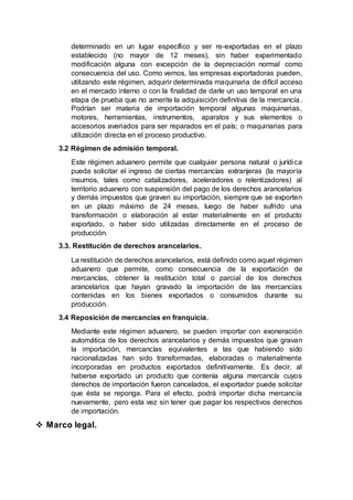 determinado en un lugar específico y ser re-exportadas en el plazo
establecido (no mayor de 12 meses), sin haber experimentado
modificación alguna con excepción de la depreciación normal como
consecuencia del uso. Como vemos, las empresas exportadoras pueden,
utilizando este régimen, adquirir determinada maquinaria de difícil acceso
en el mercado interno o con la finalidad de darle un uso temporal en una
etapa de prueba que no amerite la adquisición definitiva de la mercancía.
Podrían ser materia de importación temporal algunas maquinarias,
motores, herramientas, instrumentos, aparatos y sus elementos o
accesorios averiados para ser reparados en el país; o maquinarias para
utilización directa en el proceso productivo.
3.2 Régimen de admisión temporal.
Este régimen aduanero permite que cualquier persona natural o jurídica
pueda solicitar el ingreso de ciertas mercancías extranjeras (la mayoría
insumos, tales como catalizadores, aceleradores o relentizadores) al
territorio aduanero con suspensión del pago de los derechos arancelarios
y demás impuestos que graven su importación, siempre que se exporten
en un plazo máximo de 24 meses, luego de haber sufrido una
transformación o elaboración al estar materialmente en el producto
exportado, o haber sido utilizadas directamente en el proceso de
producción.
3.3. Restitución de derechos arancelarios.
La restitución de derechos arancelarios, está definido como aquel régimen
aduanero que permite, como consecuencia de la exportación de
mercancías, obtener la restitución total o parcial de los derechos
arancelarios que hayan gravado la importación de las mercancías
contenidas en los bienes exportados o consumidos durante su
producción.
3.4 Reposición de mercancías en franquicia.
Mediante este régimen aduanero, se pueden importar con exoneración
automática de los derechos arancelarios y demás impuestos que gravan
la importación, mercancías equivalentes a las que habiendo sido
nacionalizadas han sido transformadas, elaboradas o materialmente
incorporadas en productos exportados definitivamente. Es decir, al
haberse exportado un producto que contenía alguna mercancía cuyos
derechos de importación fueron cancelados, el exportador puede solicitar
que ésta se reponga. Para el efecto, podrá importar dicha mercancía
nuevamente, pero esta vez sin tener que pagar los respectivos derechos
de importación.
 Marco legal.
 