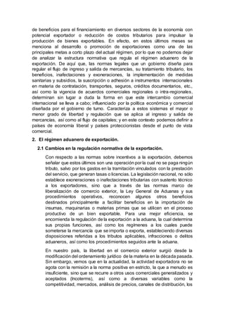 de beneficios para el financiamiento en diversos sectores de la economía con
potencial exportador o reducción de costos tributarios para impulsar la
producción de bienes exportables. En efecto, en estos últimos meses se
menciona al desarrollo o promoción de exportaciones como una de las
principales metas a corto plazo del actual régimen, por lo que no podemos dejar
de analizar la estructura normativa que regula el régimen aduanero de la
exportación. De aquí que, las normas legales que un gobierno diseña para
regular el flujo de ingreso y salida de mercancías, su tratamiento tributario, los
beneficios, inafectaciones y exoneraciones, la implementación de medidas
sanitarias y subsidios, la suscripción o adhesión a instrumentos internacionales
en materia de contratación, transportes, seguros, créditos documentarios, etc.,
así como la vigencia de acuerdos comerciales regionales o intra-regionales,
determinan sin lugar a duda la forma en que este intercambio comercial
internacional se lleva a cabo; influenciado por la política económica y comercial
diseñada por el gobierno de turno. Caracteriza a estos sistemas el mayor o
menor grado de libertad y regulación que se aplica al ingreso y salida de
mercancías, así como al flujo de capitales; y en este contexto podemos definir a
países de economía liberal y países proteccionistas desde el punto de vista
comercial.
2. El régimen aduanero de exportación.
2.1 Cambios en la regulación normativa de la exportación.
Con respecto a las normas sobre incentivos a la exportación, debemos
señalar que estos últimos son una operación por la cual no se paga ningún
tributo, salvo por los gastos en la tramitación vinculados con la prestación
del servicio, que generan tasas o licencias. La legislación nacional, no sólo
establece exoneraciones o inafectaciones tributarias con sustento técnico
a los exportadores, sino que a través de las normas marco de
liberalización de comercio exterior, la Ley General de Aduanas y sus
procedimientos operativos, reconocen algunos otros beneficios
destinados principalmente a facilitar beneficios en la importación de
insumas, maquinarias o materias primas que se utilicen en el proceso
productivo de un bien exportable. Para una mejor eficiencia, se
encomienda la regulación de la exportación a la aduana, la cual determina
sus propias funciones, así como los regímenes a los cuales puede
someterse la mercancía que se importa o exporta, estableciendo diversas
disposiciones referidas a los tributos aplicables, infracciones o delitos
aduaneros, así como los procedimientos seguidos ante la aduana.
En nuestro país, la libertad en el comercio exterior surgió desde la
modificación del ordenamiento jurídico de la materia en la década pasada.
Sin embargo, vemos que en la actualidad, la actividad exportadora no se
agota con la remisión a la norma positiva en estricto, la que a menudo es
insuficiente, sino que se recurre a otros usos comerciales generalizados y
aceptados (lncoterms), así como a diversas variables como la
competitividad, mercados, análisis de precios, canales de distribución, los
 