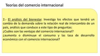 2.- El análisis del bienestar. Investiga los efectos que tendrá un
cambio de la demanda sobre la relación real de intercambio de un
país, análisis que conduce a este tipo de preguntas:
¿Cuáles son las ventajas del comercio internacional?
¿aumenta o disminuye el consumo y las tasa de desarrollo
económico con el comercio internacional?
Teorías del comercio internacional
 