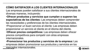 www.senati.edu.pe
CÓMO SATISFACER A LOS CLIENTES INTERNACIONALES
Las empresas pueden satisfacer a sus clientes internacionales de
diversas maneras, incluyendo:
•Ofrecer productos y servicios que cumplan o superen las
expectativas de los clientes: Las empresas deben comprender
las necesidades y preferencias de los clientes internacionales.
•Proporcionar un buen servicio al cliente: Las empresas deben
proporcionar un servicio al cliente en el idioma del cliente.
•Ofrecer precios competitivos: Las empresas deben ofrecer
precios competitivos para competir con otras empresas
internacionales.
•Promocionar los productos y servicios de la empresa: Las
empresas deben promocionar sus productos y servicios en los
mercados internacionales.
 