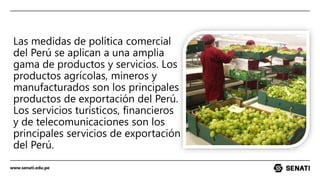 www.senati.edu.pe
Las medidas de política comercial
del Perú se aplican a una amplia
gama de productos y servicios. Los
productos agrícolas, mineros y
manufacturados son los principales
productos de exportación del Perú.
Los servicios turísticos, financieros
y de telecomunicaciones son los
principales servicios de exportación
del Perú.
 
