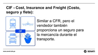 www.senati.edu.pe
CIF - Cost, Insurance and Freight (Costo,
seguro y flete):
Similar a CFR, pero el
vendedor también
proporciona un seguro para
la mercancía durante el
transporte.
 