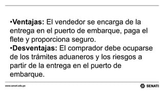 www.senati.edu.pe
•Ventajas: El vendedor se encarga de la
entrega en el puerto de embarque, paga el
flete y proporciona seguro.
•Desventajas: El comprador debe ocuparse
de los trámites aduaneros y los riesgos a
partir de la entrega en el puerto de
embarque.
 