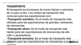 www.senati.edu.pe
TRANSPORTE
El transporte es el proceso de mover bienes o servicios
de un país a otro. Los modos de transporte más
comunes para las exportaciones son:
•Transporte marítimo: Es el modo de transporte más
utilizado para las exportaciones de grandes volúmenes
de mercancías.
•Transporte aéreo: Es el modo de transporte más
rápido para las exportaciones de mercancías de alto
valor o perecederas.
•Transporte terrestre: Es el modo de transporte más
utilizado para las exportaciones de mercancías a países
 