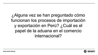 www.senati.edu.pe
¿Alguna vez se han preguntado cómo
funcionan los procesos de importación
y exportación en Perú? ¿Cuál es el
papel de la aduana en el comercio
internacional?
 