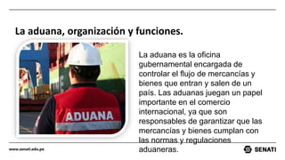www.senati.edu.pe
La aduana, organización y funciones.
La aduana es la oficina
gubernamental encargada de
controlar el flujo de mercancías y
bienes que entran y salen de un
país. Las aduanas juegan un papel
importante en el comercio
internacional, ya que son
responsables de garantizar que las
mercancías y bienes cumplan con
las normas y regulaciones
aduaneras.
 