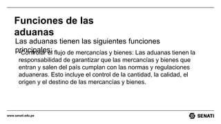 www.senati.edu.pe
Funciones de las
aduanas
Las aduanas tienen las siguientes funciones
principales:
•Controlar el flujo de mercancías y bienes: Las aduanas tienen la
responsabilidad de garantizar que las mercancías y bienes que
entran y salen del país cumplan con las normas y regulaciones
aduaneras. Esto incluye el control de la cantidad, la calidad, el
origen y el destino de las mercancías y bienes.
 