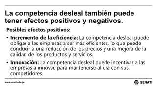 www.senati.edu.pe
La competencia desleal también puede
tener efectos positivos y negativos.
Posibles efectos positivos:
• Incremento de la eficiencia: La competencia desleal puede
obligar a las empresas a ser más eficientes, lo que puede
conducir a una reducción de los precios y una mejora de la
calidad de los productos y servicios.
• Innovación: La competencia desleal puede incentivar a las
empresas a innovar, para mantenerse al día con sus
competidores.
 