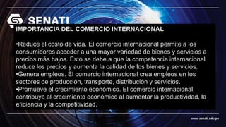 www.senati.edu.pe
IMPORTANCIA DEL COMERCIO INTERNACIONAL
•Reduce el costo de vida. El comercio internacional permite a los
consumidores acceder a una mayor variedad de bienes y servicios a
precios más bajos. Esto se debe a que la competencia internacional
reduce los precios y aumenta la calidad de los bienes y servicios.
•Genera empleos. El comercio internacional crea empleos en los
sectores de producción, transporte, distribución y servicios.
•Promueve el crecimiento económico. El comercio internacional
contribuye al crecimiento económico al aumentar la productividad, la
eficiencia y la competitividad.
 