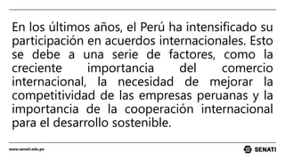 www.senati.edu.pe
En los últimos años, el Perú ha intensificado su
participación en acuerdos internacionales. Esto
se debe a una serie de factores, como la
creciente importancia del comercio
internacional, la necesidad de mejorar la
competitividad de las empresas peruanas y la
importancia de la cooperación internacional
para el desarrollo sostenible.
 