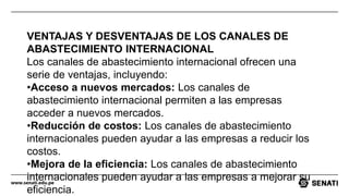 www.senati.edu.pe
VENTAJAS Y DESVENTAJAS DE LOS CANALES DE
ABASTECIMIENTO INTERNACIONAL
Los canales de abastecimiento internacional ofrecen una
serie de ventajas, incluyendo:
•Acceso a nuevos mercados: Los canales de
abastecimiento internacional permiten a las empresas
acceder a nuevos mercados.
•Reducción de costos: Los canales de abastecimiento
internacionales pueden ayudar a las empresas a reducir los
costos.
•Mejora de la eficiencia: Los canales de abastecimiento
internacionales pueden ayudar a las empresas a mejorar su
eficiencia.
 