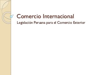 Comercio Internacional
Legislación Peruana para el Comercio Exterior
 