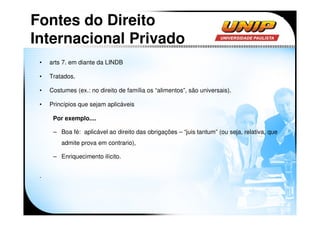 Fontes do Direito
Internacional Privado
 •   arts 7. em diante da LINDB

 •   Tratados.

 •   Costumes (ex.: no direito de família os “alimentos”, são universais).

 •   Princípios que sejam aplicáveis

      Por exemplo....

      – Boa fé: aplicável ao direito das obrigações – “juis tantum” (ou seja, relativa, que
         admite prova em contrario),

      – Enriquecimento ilícito.


 .
 