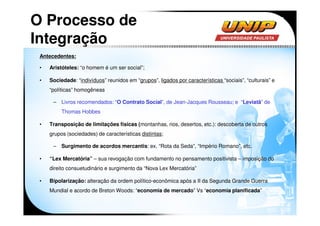 O Processo de
Integração
 Antecedentes:

 •   Aristóteles: “o homem é um ser social”;

 •   Sociedade: “indivíduos” reunidos em “grupos”, ligados por características “sociais”, “culturais” e
     “políticas” homogêneas

      – Livros recomendados: “O Contrato Social”, de Jean-Jacques Rousseau; e “Leviatã” de
          Thomas Hobbes

 •   Transposição de limitações físicas (montanhas, rios, desertos, etc.): descoberta de outros
     grupos (sociedades) de características distintas;

      – Surgimento de acordos mercantis: ex. “Rota da Seda”, “Império Romano”, etc.

 •   “Lex Mercatória” – sua revogação com fundamento no pensamento positivista – imposição do
     direito consuetudinário e surgimento da “Nova Lex Mercatória”

 •   Bipolarização: alteração da ordem político-econômica após a II da Segunda Grande Guerra
     Mundial e acordo de Breton Woods: “economia de mercado” Vs “economia planificada”
 