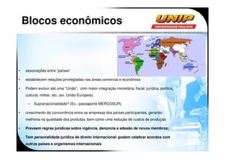 Blocos econômicos



•   associações entre “países”

•   estabelecem relações privilegiadas nas áreas comercial e econômica

•   Podem evoluir até uma “União”, com maior integração monetária, fiscal, jurídica, política,
    cultural, militar, etc. (ex. União Europeia)

     – Supranacionalidade? (Ex.: passaporte MERCOSUR)

•   crescimento da concorrência entre as empresas dos países participantes, gerando
    melhoria na qualidade dos produtos, bem como uma redução de custos de produção

•   Preveem regras jurídicas sobre vigência, denúncia e adesão de novos membros;

•   Tem personalidade jurídica de direito internacional: podem celebrar acordos com
    outros países e organismos internacionais
 