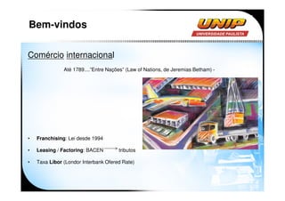 Bem-vindos

Comércio internacional
               Até 1789....”Entre Nações” (Law of Nations, de Jeremias Betham) -




•   Franchising: Lei desde 1994

•   Leasing / Factoring: BACEN        tributos

•   Taxa Libor (Londor Interbank Ofered Rate)
 