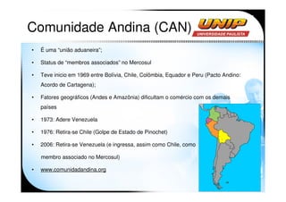 Comunidade Andina (CAN)
•   É uma “união aduaneira”;

•   Status de “membros associados” no Mercosul

•   Teve inicio em 1969 entre Bolívia, Chile, Colômbia, Equador e Peru (Pacto Andino:
    Acordo de Cartagena);

•   Fatores geográficos (Andes e Amazônia) dificultam o comércio com os demais
    países

•   1973: Adere Venezuela

•   1976: Retira-se Chile (Golpe de Estado de Pinochet)

•   2006: Retira-se Venezuela (e ingressa, assim como Chile, como

    membro associado no Mercosul)

•   www.comunidadandina.org
 