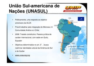 União Sul-americana de
Nações (UNASUL)
 •   Politicamente, uma resposta ao objetivo
     americano da ALCA

 •   Prevê trabalhar pela integração do Mercosul, A
     Comunidade Andina e o Chile;

 •   2008: Tratado constitutivo. Pessoa jurídica de
     caráter internacional, com sede em Quito,
     Equador

 •   Objetivos determinados no art. 3°, busca
     reafirmar identidade cultural da América do Sul
     e do Caribe

 •   www.unasursg.org
 