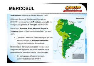 MERCOSUL
Antecedentes: Democracia (Sarney - Alfonsin, 1985)

O Mercado Comum do Sul (Mercosul) foi criado em
26/03/1991 com a assinatura do Tratado de Assunção, no
Paraguai; com “período de transição” ate 31/12/1994

Formado por Argentina, Brasil, Paraguai, Uruguai e
Venezuela (desde 07/2006, membro associado, “voz, sem
voto”);

      •   Contrários à adesão da Venezuela alegam que não
          atende o disposto no “Protocolo de Ushuaia”
          (vigência das instituições democráticas)

Parlamento do Mercosul (desde 2006) visava envolver
integrantes dos legislativos dos países membros, não é
propriamente um parlamento comum, como o europeu.

      •   Em teoria, passou a funcionar como um
          parlamento de fato desde 1/1/2011
 