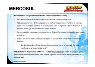 MERCOSUL
•   Mecanismos de solução de controvérsias: “Protocolo de Olivos” (2002)

     •   Para a interpretação, aplicação ou descumprimento do “Tratado de Assunção”

     •   Pode-se escolher entre OMC, outros sistemas preferenciais de que os membros do Mercosul
         sejam parte ou ainda o escolhido de comum acordo entre os litigantes... depois de iniciado o
         processo de solução de controvérsias, veta a mudança.

     •   Permite “opiniões consultivas” (manifestações do Tribunal Permanente de Revisão”, sem caráter
         vinculante;

     •   Prioriza a “solução direta”, no prazo máximo de 15 (quinze) dias, com aviso à Secretaria do
         Mercosul.

           • Se não há solução, o Grupo Mercado Comum poderá intervir se solicitado OU a lide
              transferida ao “procedimento arbitral”

•   2008: Sistema de Pagamentos em Moeda Local (SML), permite pagar em R$ (Reais) ou $ (pesos)
    operações de comércio internacional entre Brasil e Argentina com prazo de até 360 (trezentos e
    sessenta) dias

•   www.mercosur.int
 