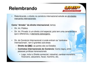 Relembrando
 •   Relembrando, o direito no comércio internacional estuda as atividades
     mercantis internacionais.


 Como “divisão” do direito internacional, temos
 •   Dir. Int. Público
 •   Dir. Int. Privado: é um direito civil especial, pois tem uma característica
     que o diferencia, o elemento estrangeiro.


 •   Dir. do Comércio Internacional: é onde entram os “contratos
     internacionais”, tem 2 grandes sub-áreas
      – Direito da OMC: as partes são os Estados
      – Contratos Internacionais do Comércio: Como regra, entre
        pessoas jurídicas transnacionais
           • Logo, inclui o Direito comercial, industrial, cambial-monetário,
             financeiro, aduaneiro, fiscal, marítimo, etc.
 
