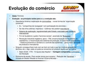 Evolução do comércio
•   Inicio: Fenícios
•   Evolução : as principais razões para a sua evolução são:
     – Descoberta América: exploração de commodities - novas formas de “organização
       comercial”,
           • Ex.: “companhias de navegação“ com participação de acionistas –
           • Se não tinha colônias: importava – Colônias não podiam manufaturar
           • Sistema de exploração, regulamentado pelo Estado, executado pelo comércio
             internacional
           • Fim do feudalismo: quebra “barreiras sociais”, ascensão da “Burguesia”.
           • Revolução Industrial (Inglaterra, aprox. 1760, encerra transição do feudalismo ao
             capitalismo): a mecanização dos sistemas de produção, O crescimento populacional
             - medicina preventiva e sanitária e o controle das epidemias - gerou maior demanda
             de produtos e mercadorias
     – Ninguém consegue fazer tudo nem ser bom em tudo o que faz (motivos geográficos,
       técnicos, etc.), logo, cada um pode se concentrar em produzir aquilo que faz melhor
           • Adam Smith: 1776 - “A riqueza das Nações” – Vantagem comparativa e princípios
             da tributação
     – Economia de escala / Para vender temos que comprar / Redução das “barreiras” –
       iniciada em Bretton Woods no final da II Guerra Mundial –
 