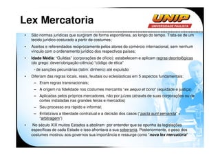 Lex Mercatoria
•   São normas jurídicas que surgiram de forma espontânea, ao longo do tempo. Trata-se de um
    tecido jurídico costurado a partir de costumes;
•   Aceitos e referendados reciprocamente pelos atores do comércio internacional, sem nenhum
    vínculo com o ordenamento jurídico dos respectivos países;
•   Idade Média: “Guildas” (corporações de ofício): estabelecem e aplicam regras deontológicas
    (do grego: dever/obrigação-ciência) “código de ética”
     - de sanções pecuniárias (latim: dinheiro) até expulsão
•   Diferiam das regras locais, reais, feudais ou eclesiásticas em 5 aspectos fundamentais:
     – Eram regras transnacionais;
     – A origem na fidelidade nos costumes mercantis “ex aequo et bono” (equidade e justiça)
     – Aplicadas pelos próprios mercadores, não por juízes (através de suas corporações ou de
       cortes instaladas nas grandes feiras e mercados)
     – Seu processo era rápido e informal;
     – Enfatizava a liberdade contratual e a decisão dos casos (“pacta sunt servanda” +
       “arbitragem”)
•    No século XIX muitos Estados a aboliram por entender que se opunha às legislações
    específicas de cada Estado e isso afrontava a sua soberania. Posteriormente, o peso dos
    costumes mostrou aos governos sua importância e ressurge como “nova lex mercatória”
 