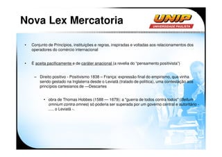 Nova Lex Mercatoria

•   Conjunto de Princípios, instituições e regras, inspiradas e voltadas aos relacionamentos dos
    operadores do comércio internacional


•   É aceita pacificamente e de caráter anacional (a revelia do “pensamento positivista”)


     – Direito positivo - Positivismo 1838 – França: expressão final do empirismo, que vinha
       sendo gestado na Inglaterra desde o Leviatã (tratado de política), uma contestação aos
       princípios cartesianos de ―Descartes


          • obra de Thomas Hobbes (1588 — 1679): a "guerra de todos contra todos" (Bellum
            omnium contra omnes) só poderia ser superada por um governo central e autoritário -
            ..... o Leviatã -.
 