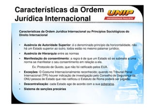 Características da Ordem
Jurídica Internacional
 Características da Ordem Jurídica Internacional ou Princípios Sociológicos do
 Direito Internacional


 •   Ausência de Autoridade Superior: é o denominado princípio da horizontalidade, não
     há um Estado superior ao outro, todos estão no mesmo patamar jurídico.
 •   Ausência de Hierarquia entre as normas
 •   Manifestação do consentimento: a regra é de que um Estado só se submete a uma
     norma se manifestar o seu consentimento em relação a ela.
           Ex: Protocolo de Quioto, que não foi ratificado pelos EUA.
 •   Exceções: O Costume Internacionalmente reconhecido; quando no Tribunal Penal
     Internacional (TPI) houver indicação de investigação pelo Conselho de Segurança da
     ONU pessoa de Estado que não ratificou o Estatuto de Roma poderá ser julgada.
 •   Descentralização: cada Estado age de acordo com a sua soberania.
 •   Sistema de sanções precárias
 